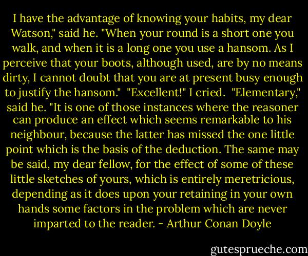 I have the advantage of knowing your habits, my dear Watson," said he. "When your round is a short one you walk, and when it is a long one you use a hansom. As I perceive that your boots, although used, are by no means dirty, I cannot doubt that you are at present busy enough to justify the hansom."<br /> "Excellent!" I cried.<br /> "Elementary," said he. "It is one of those instances where the reasoner can produce an effect which seems remarkable to his neighbour, because the latter has missed the one little point which is the basis of the deduction. The same may be said, my dear fellow, for the effect of some of these little sketches of yours, which is entirely meretricious, depending as it does upon your retaining in your own hands some factors in the problem which are never imparted to the reader. - Arthur Conan Doyle