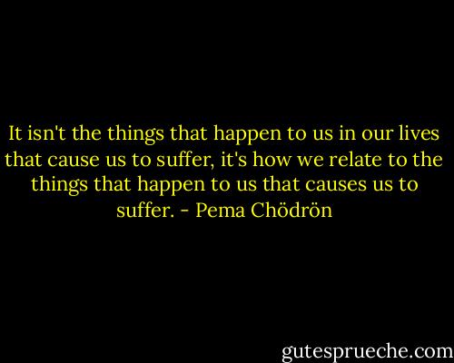 It isn't the things that happen to us in our lives that cause us to suffer, it's how we relate to the things that happen to us that causes us to suffer. - Pema Chödrön
