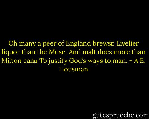 Oh many a peer of England brews	<br />Livelier liquor than the Muse,<br />And malt does more than Milton can	<br />To justify God’s ways to man. - A.E. Housman