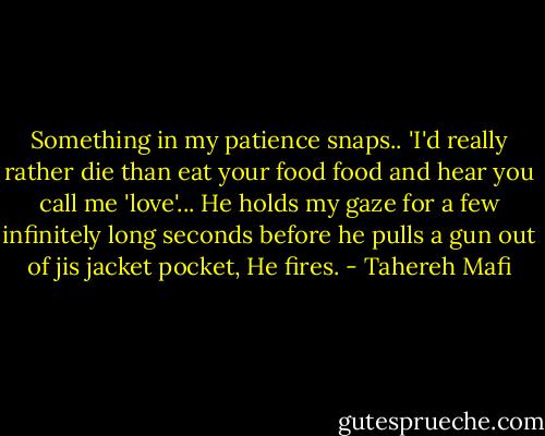 Something in my patience snaps.. 'I'd really rather die than eat your food food and hear you call me 'love'... He holds my gaze for a few infinitely long seconds before he pulls a gun out of jis jacket pocket, He fires. - Tahereh Mafi