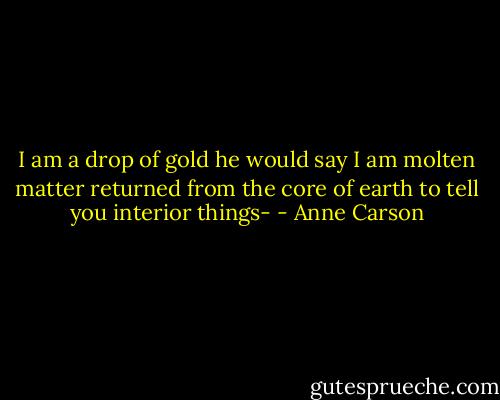 I am a drop of gold he would say<br />I am molten matter returned from the core of earth to tell you interior things- - Anne Carson