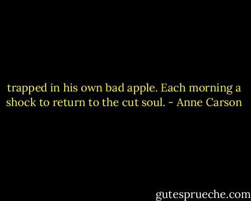 trapped in his own bad apple. Each morning a shock<br />to return to the cut soul. - Anne Carson
