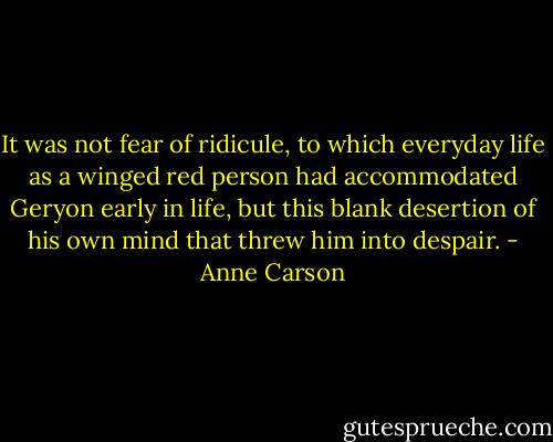 It was not fear of ridicule,<br />to which everyday life as a winged red person had accommodated Geryon early in life,<br />but this blank desertion of his own mind<br />that threw him into despair. - Anne Carson