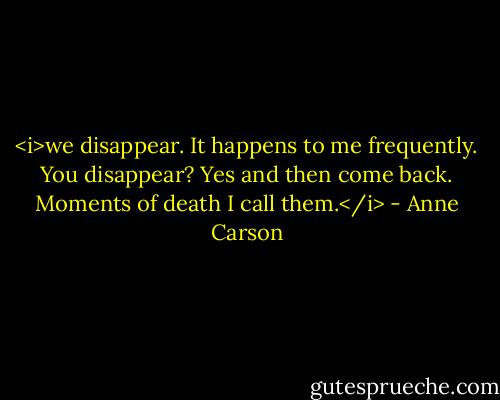 <i>we disappear.<br />It happens to me frequently. You disappear? Yes and then come back.<br />Moments of death I call them.</i> - Anne Carson