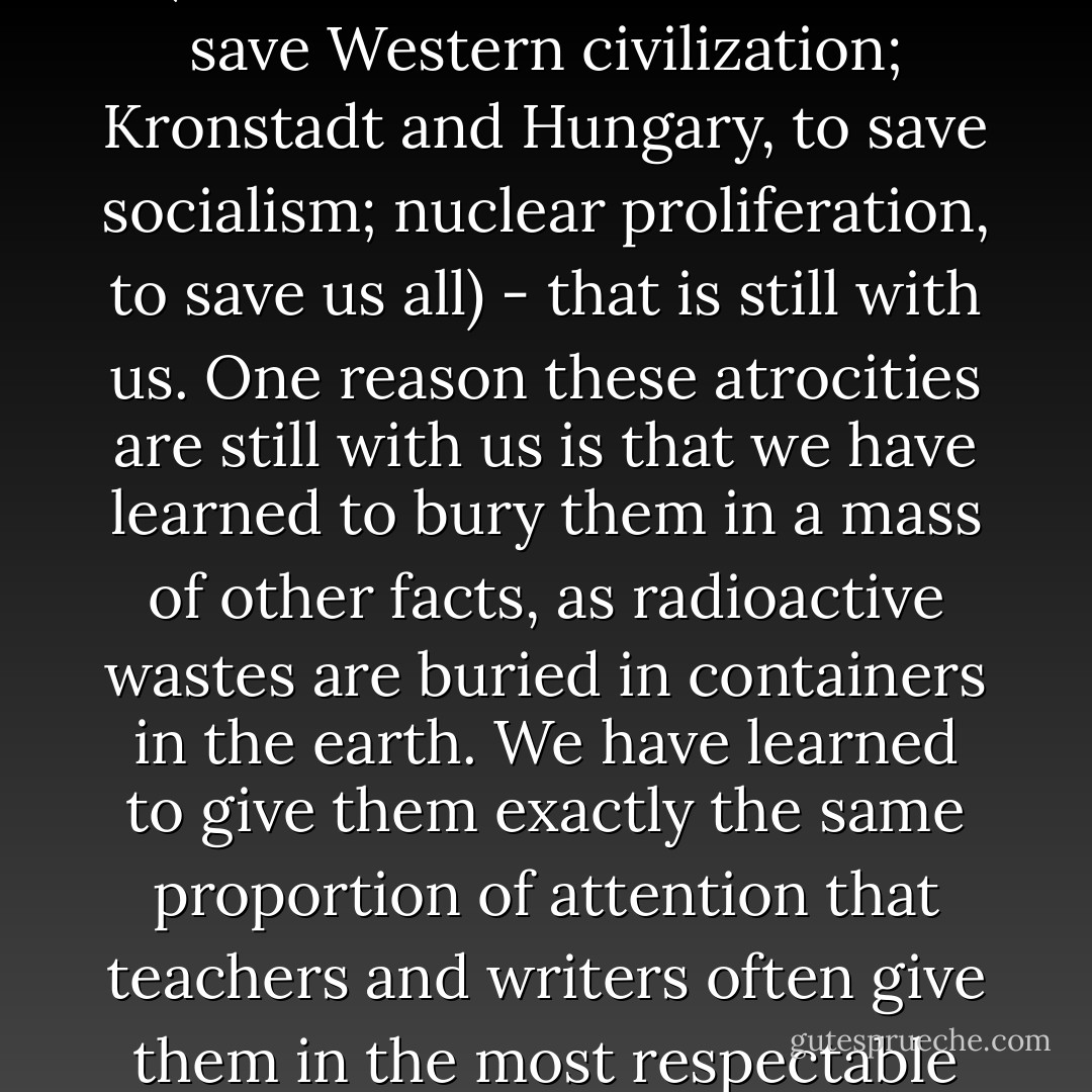 My point is not that we must, in telling history, accuse, judge, condemn Columbus in absentia. It is too late for that; it would be a useless scholarly exercise in morality. But the easy acceptance of atrocities as a deplorable but necessary price to pay for progress (Hiroshima and Vietnam, to save Western civilization; Kronstadt and Hungary, to save socialism; nuclear proliferation, to save us all) - that is still with us. One reason these atrocities are still with us is that we have learned to bury them in a mass of other facts, as radioactive wastes are buried in containers in the earth. We have learned to give them exactly the same proportion of attention that teachers and writers often give them in the most respectable classrooms and textbooks. This learned sense of moral proportion, coming from the apparent objectivity of the scholar, is accepted more easily than when it comes from politicians at press conferences. It is therefore more deadly.<br /> - Howard Zinn