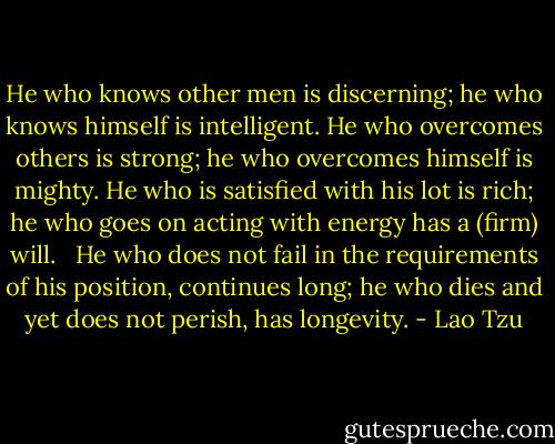 He who knows other men is discerning;<br />he who knows himself is intelligent.<br />He who overcomes others is strong;<br />he who overcomes himself is mighty.<br />He who is satisfied with his lot is rich;<br />he who goes on acting with energy has a (firm) will.<br /> <br />He who does not fail in the requirements of his position, continues long;<br />he who dies and yet does not perish, has longevity. - Lao Tzu