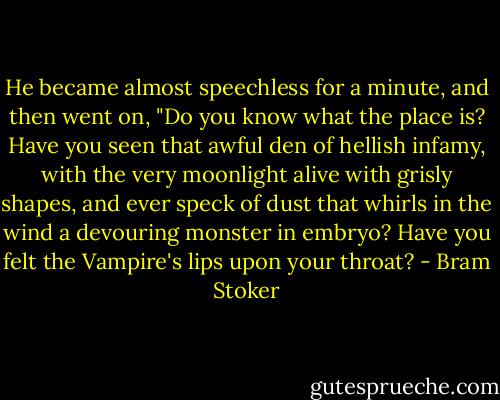 He became almost speechless for a minute, and then went on, "Do you know what the place is? Have you seen that awful den of hellish infamy, with the very moonlight alive with grisly shapes, and ever speck of dust that whirls in the wind a devouring monster in embryo? Have you felt the Vampire's lips upon your throat? - Bram Stoker