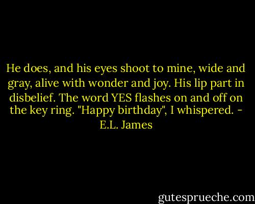 He does, and his eyes shoot to mine, wide and gray, alive with wonder and joy. His lip part in disbelief. The word YES flashes on and off on the key ring. "Happy birthday", I whispered. - E.L. James