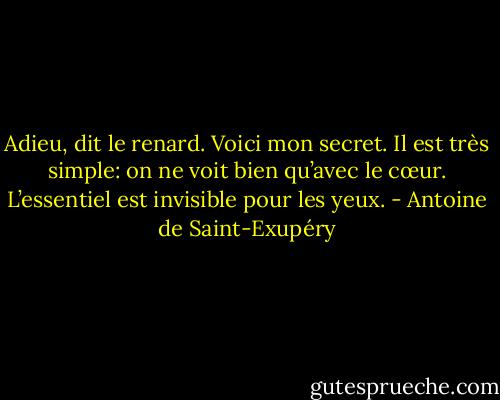 Adieu, dit le renard. Voici mon secret. Il est très simple: on ne voit bien qu’avec le cœur. L’essentiel est invisible pour les yeux. - Antoine de Saint-Exupéry