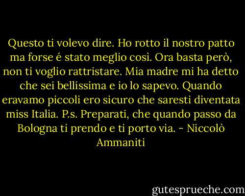 Questo ti volevo dire. Ho rotto il nostro patto ma forse é stato meglio così. Ora basta però, non ti voglio rattristare. Mia madre mi ha detto che sei bellissima e io lo sapevo. Quando eravamo piccoli ero sicuro che saresti diventata miss Italia. P.s. Preparati, che quando passo da Bologna ti prendo e ti porto via. - Niccolò Ammaniti