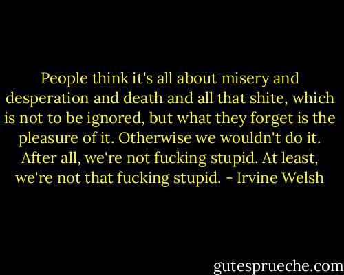 People think it's all about misery and desperation and death and all that shite, which is not to be ignored, but what they forget is the pleasure of it. Otherwise we wouldn't do it. After all, we're not fucking stupid. At least, we're not that fucking stupid. - Irvine Welsh