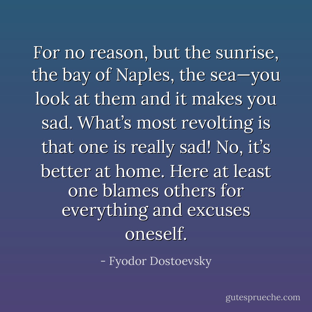 For no reason, but the sunrise, the bay of Naples, the sea—you look at them and it makes you sad. What’s most revolting is that one is really sad! No, it’s better at home. Here at least one blames others for everything and excuses oneself. - Fyodor Dostoevsky