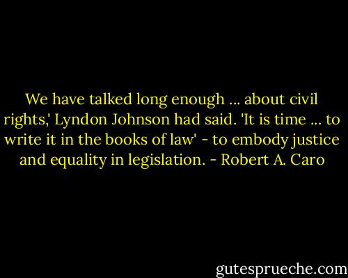 We have talked long enough ... about civil rights,' Lyndon Johnson had said. 'It is time ... to write it in the books of law' - to embody justice and equality in legislation. - Robert A. Caro
