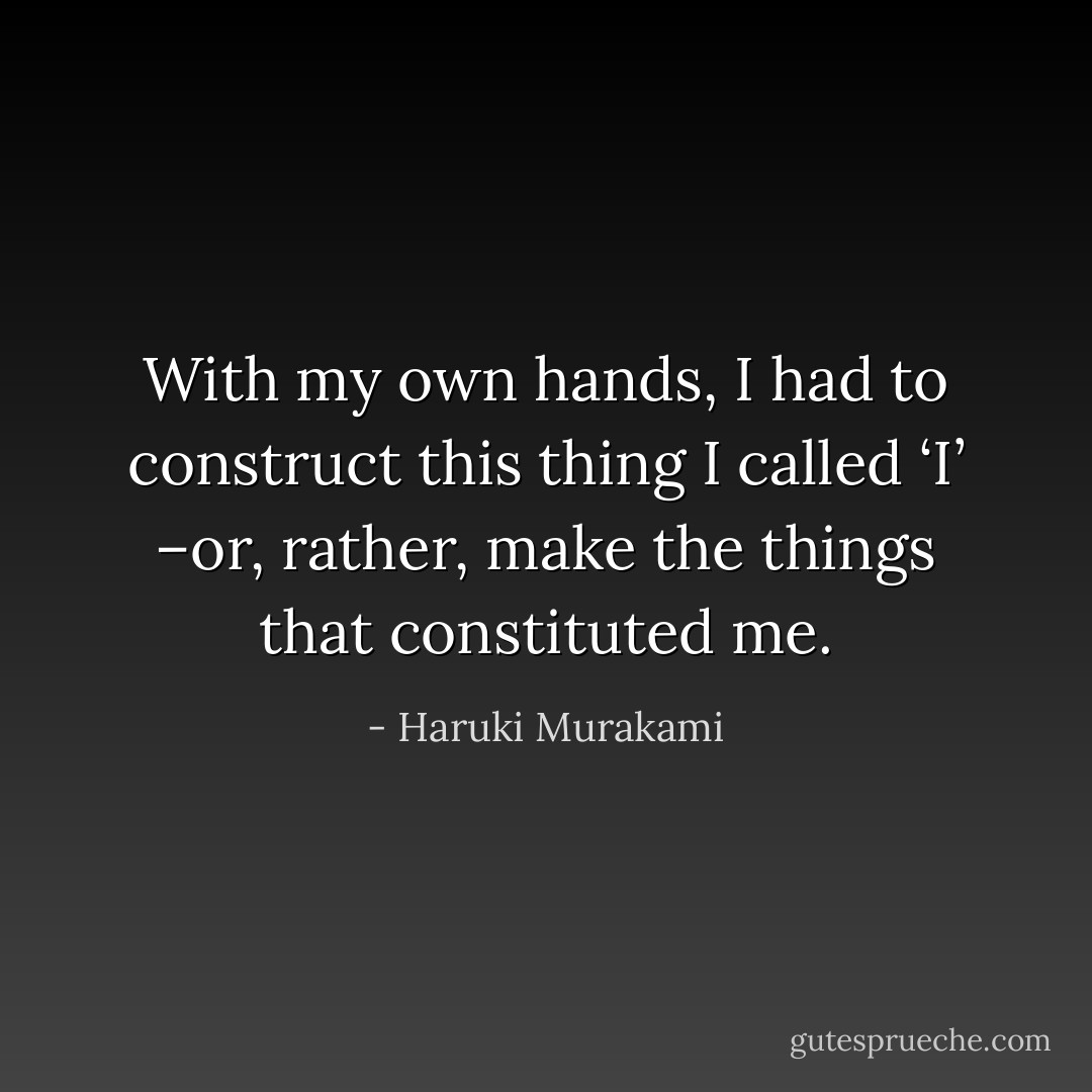 With my own hands, I had to construct this thing I called ‘I’ –or, rather, make the things that constituted me. - Haruki Murakami