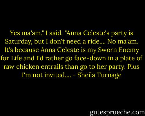 Yes ma'am," I said, "Anna Celeste's party is Saturday, but I don't need a ride.... No ma'am. It's because Anna Celeste is my Sworn Enemy for Life and I'd rather go face-down in a plate of raw chicken entrails than go to her party. Plus I'm not invited.... - Sheila Turnage