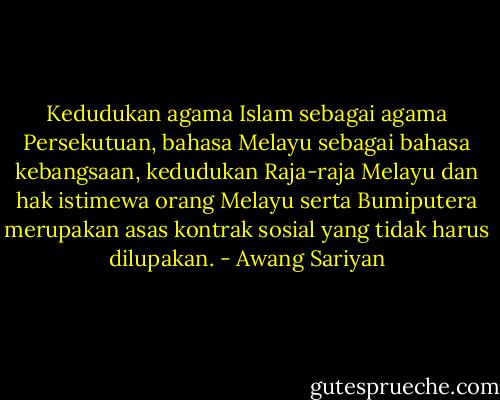 Kedudukan agama Islam sebagai agama Persekutuan, bahasa Melayu sebagai bahasa kebangsaan, kedudukan Raja-raja Melayu dan hak istimewa orang Melayu serta Bumiputera merupakan asas kontrak sosial yang tidak harus dilupakan. - Awang Sariyan