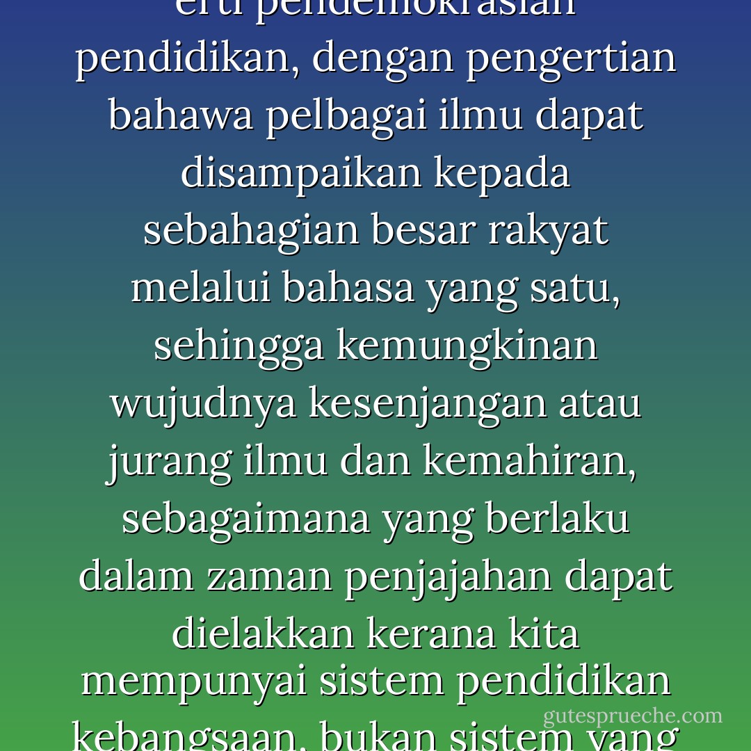 Sebagai bahasa ilmu pula, khususnya melalui peranannya sebagai bahasa penghantar utama sistem pendidikan negara, bahasa Melayu mengisi erti pendemokrasian pendidikan, dengan pengertian bahawa pelbagai ilmu dapat disampaikan kepada sebahagian besar rakyat melalui bahasa yang satu, sehingga kemungkinan wujudnya kesenjangan atau jurang ilmu dan kemahiran, sebagaimana yang berlaku dalam zaman penjajahan dapat dielakkan kerana kita mempunyai sistem pendidikan kebangsaan, bukan sistem yang memisah-misahkan empat aliran (aliran bahasa Inggeris dan tiga aliran vernakular - Melayu, Cina dan India). - Awang Sariyan