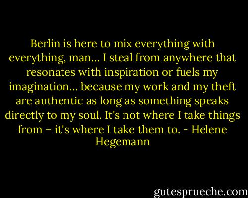Berlin is here to mix everything with everything, man… I steal from anywhere that resonates with inspiration or fuels my imagination… because my work and my theft are authentic as long as something speaks directly to my soul. It's not where I take things from – it's where I take them to. - Helene Hegemann