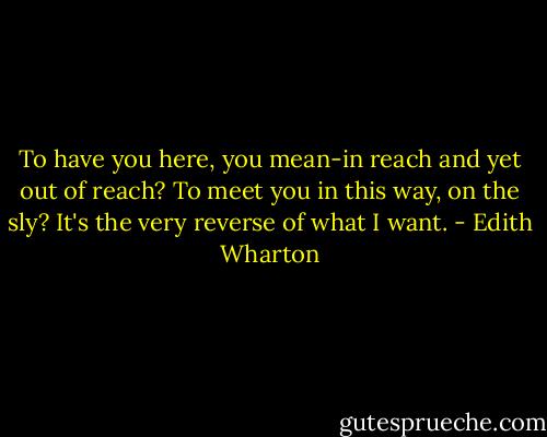 To have you here, you mean-in reach and yet out of reach? To meet you in this way, on the sly? It's the very reverse of what I want. - Edith Wharton