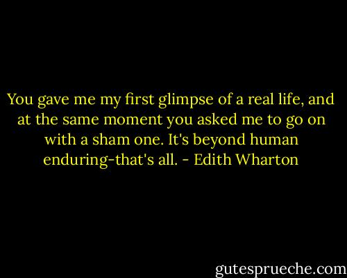 You gave me my first glimpse of a real life, and at the same moment you asked me to go on with a sham one. It's beyond human enduring-that's all. - Edith Wharton