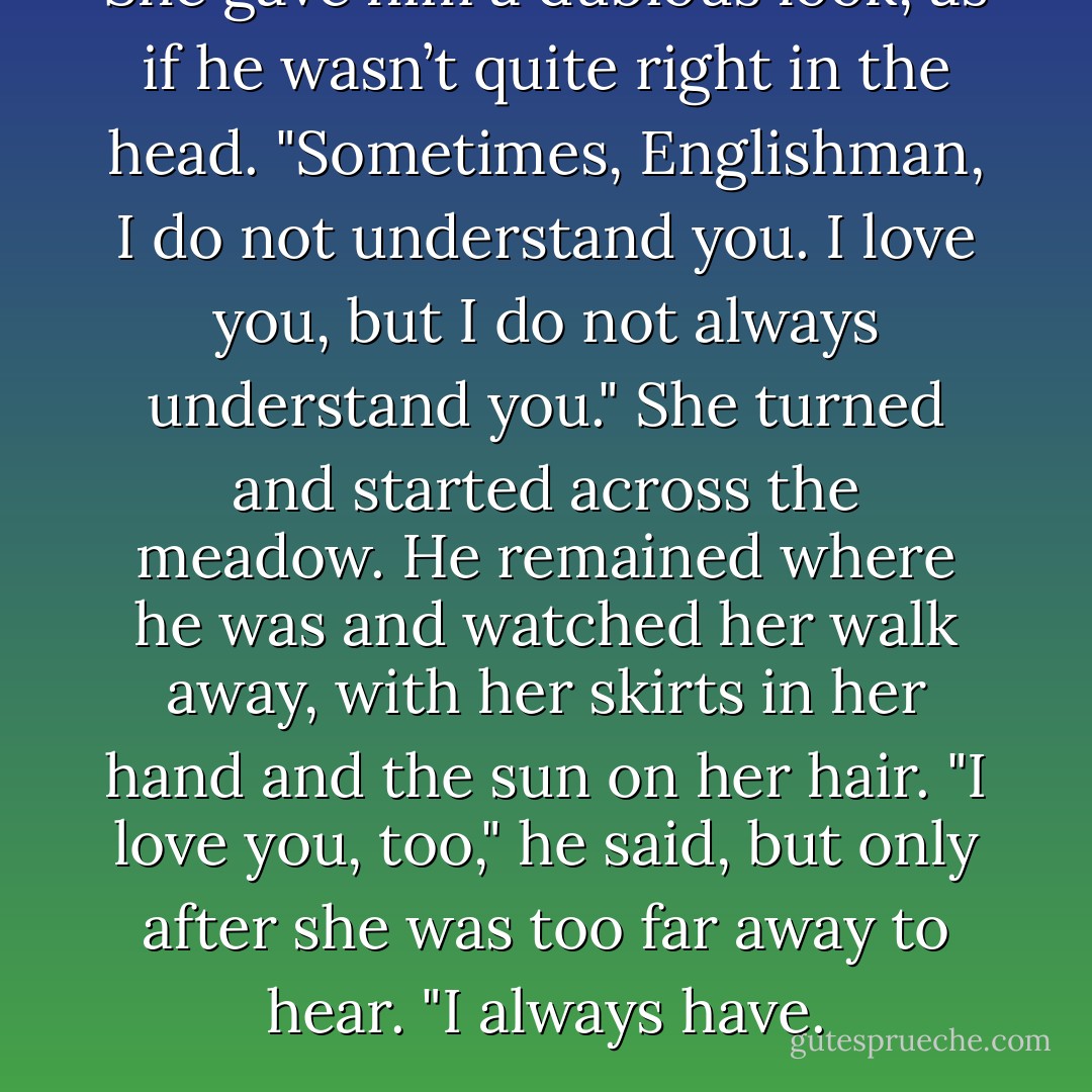 She gave him a dubious look, as if he wasn’t quite right in the head. "Sometimes, Englishman, I do not understand you. I love you, but I do not always understand you."<br />She turned and started across the meadow. He remained where he was and watched her walk away, with her skirts in her hand and the sun on her hair.<br />"I love you, too," he said, but only after she was too far away to hear. "I always have. - Laura Lee Guhrke