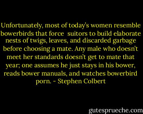 Unfortunately, most of today’s women resemble bowerbirds that force <br />suitors to build elaborate nests of twigs, leaves, and discarded garbage before choosing a mate. Any male who doesn’t meet her standards doesn’t get to mate that year; one assumes he just stays in his bower, reads bower manuals, and watches bowerbird porn. - Stephen Colbert