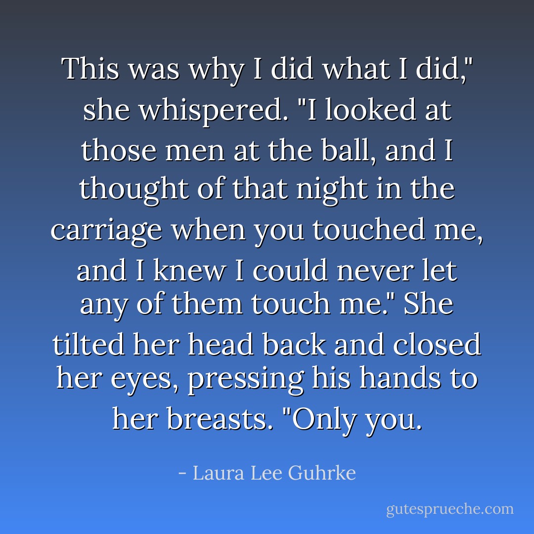 This was why I did what I did," she whispered. "I looked at those men at the ball, and I thought of that night in the carriage when you touched me, and I knew I could never let any of them touch me." She tilted her head back and closed her eyes, pressing his hands to her breasts. "Only you. - Laura Lee Guhrke