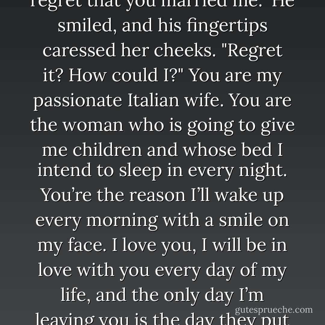Ian!" she cried, afraid to believe it. "I don’t want you to ever regret that you married me."<br />He smiled, and his fingertips caressed her cheeks. "Regret it? How could I?" You are my passionate Italian wife. You are the woman who is going to give me children and whose bed I intend to sleep in every night. You’re the reason I’ll wake up every morning with a smile on my face. I love you, I will be in love with you every day of my life, and the only day I’m leaving you is the day they put me in the ground. - Laura Lee Guhrke