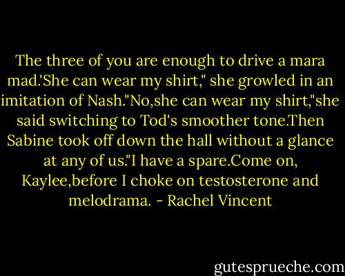 The three of you are enough to drive a mara mad.'She can wear my shirt," she growled in an imitation of Nash."No,she can wear my shirt,"she said switching to Tod's smoother tone.Then Sabine took off down the hall without a glance at any of us."I have a spare.Come on, Kaylee,before I choke on testosterone and melodrama. - Rachel Vincent