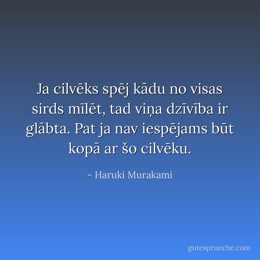 Ja cilvēks spēj kādu no visas sirds mīlēt, tad viņa dzīvība ir glābta. Pat ja nav iespējams būt kopā ar šo cilvēku. - Haruki Murakami