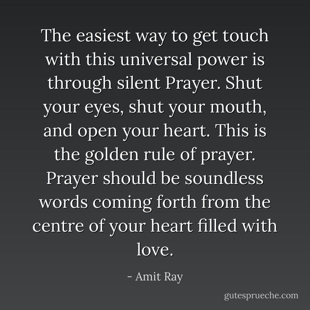 The easiest way to get touch with this universal power is through silent Prayer. Shut your eyes, shut your mouth, and open your heart. This is the golden rule of prayer. Prayer should be soundless words coming forth from the centre of your heart filled with love. - Amit Ray