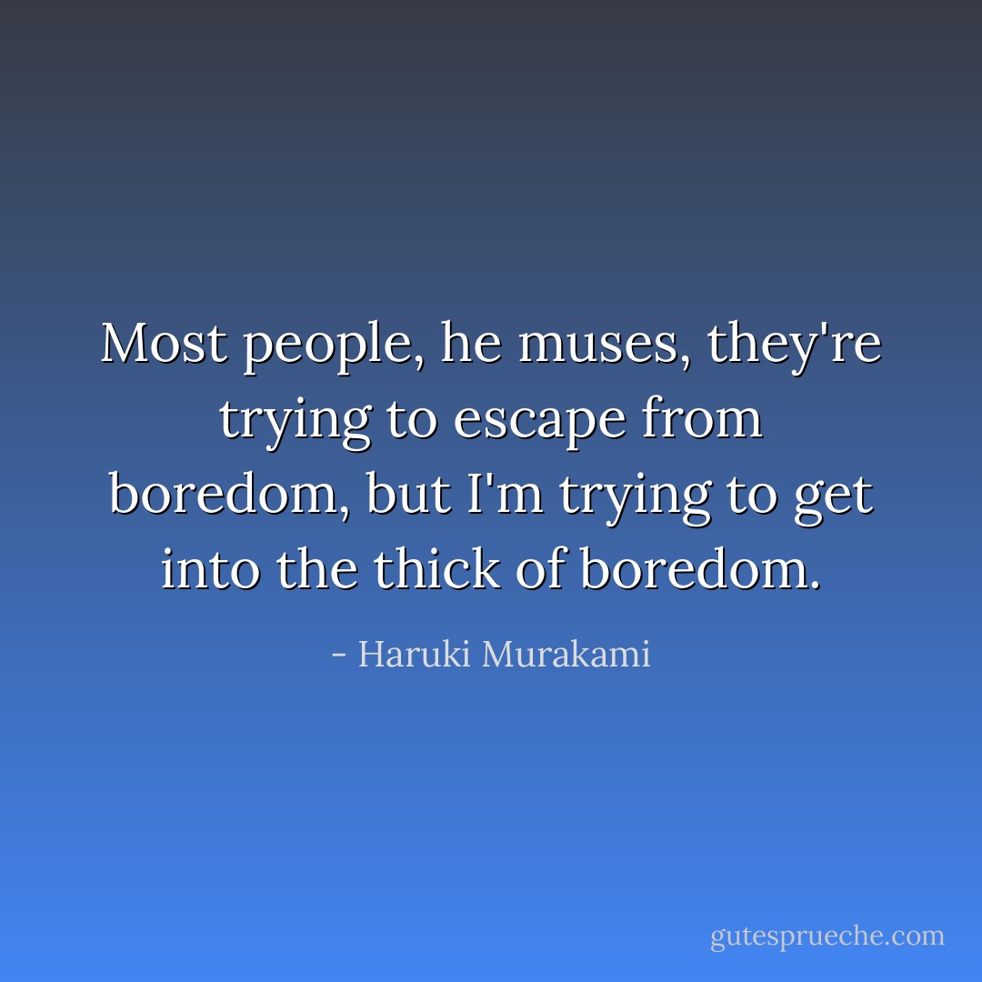 Most people, he muses, they're trying to escape from boredom, but I'm trying to get into the thick of boredom. - Haruki Murakami