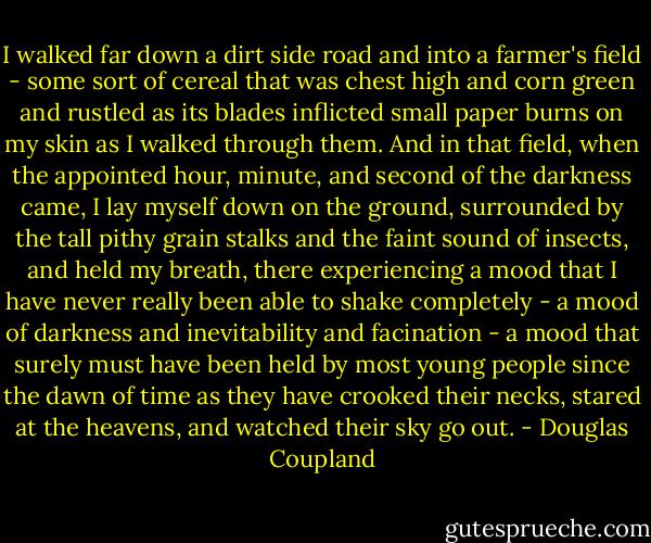 I walked far down a dirt side road and into a farmer's field - some sort of cereal that was chest high and corn green and rustled as its blades inflicted small paper burns on my skin as I walked through them. And in that field, when the appointed hour, minute, and second of the darkness came, I lay myself down on the ground, surrounded by the tall pithy grain stalks and the faint sound of insects, and held my breath, there experiencing a mood that I have never really been able to shake completely - a mood of darkness and inevitability and facination - a mood that surely must have been held by most young people since the dawn of time as they have crooked their necks, stared at the heavens, and watched their sky go out. - Douglas Coupland