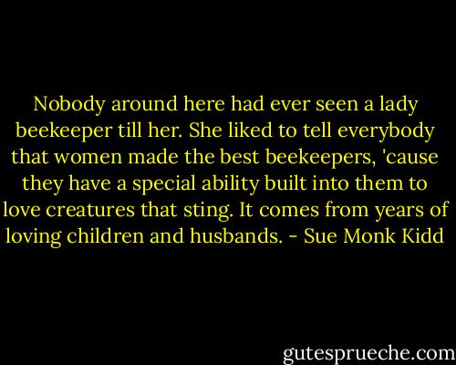 Nobody around here had ever seen a lady beekeeper till her. She liked to tell everybody that women made the best beekeepers, 'cause they have a special ability built into them to love creatures that sting. It comes from years of loving children and husbands. - Sue Monk Kidd