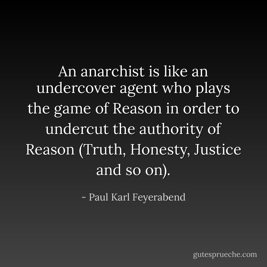 An anarchist is like an undercover agent who plays the game of Reason in order to undercut the authority of Reason (Truth, Honesty, Justice and so on). - Paul Karl Feyerabend