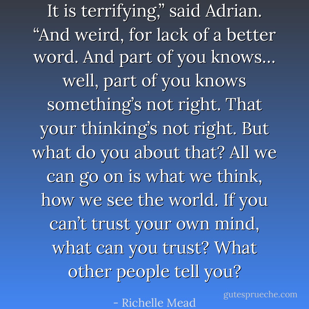It is terrifying,” said Adrian. “And weird, for lack of a better word. And part of you knows… well, part of you knows something’s not right. That your thinking’s not right. But what do you about that? All we can go on is what we think, how we see the world. If you can’t trust your own mind, what can you trust? What other people tell you? - Richelle Mead