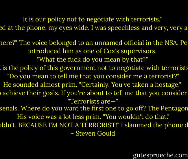 It is our policy not to negotiate with terrorists." <br />I stared at the phone, my eyes wide. I was speechless and very, very angry. <br />"Are you still there?" The voice belonged to an unnamed official in the NSA. Perston‐Smythe introduced him as one of Cox's supervisors. <br />"What the fuck do you mean by that?" <br />"It is the policy of this government not to negotiate with terrorists." <br />"Do you mean to tell me that you consider me a terrorist?" <br />He sounded almost prim. "Certainly. You've taken a hostage." <br />"Terrorists," I said, gritting my teeth, "attack the innocent to achieve their goals. If you're about to tell me that you consider Cox an innocent bystander, then this conversation is over." <br />"Terrorists are—" <br />"Oh, fuck it! You want a terrorist action so you can consider me a terrorist? There's no way you can keep me out of your nuclear arsenals. Where do you want the first one to go off? The Pentagon? The White House? The Capitol building? How about Moscow or Kiev? Wouldn't that be interesting? Do you think they'd launch?" <br />His voice was a lot less prim. "You wouldn't do that." <br />"Well, as a matter of fact, I wouldn't. BECAUSE I'M NOT A TERRORIST!" I slammed the phone down on the hook and jumped. - Steven Gould