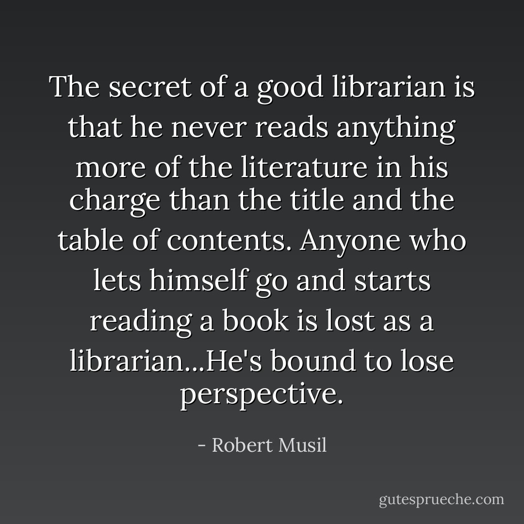 The secret of a good librarian is that he never reads anything more of the literature in his charge than the title and the table of contents. Anyone who lets himself go and starts reading a book is lost as a librarian...He's bound to lose perspective. - Robert Musil