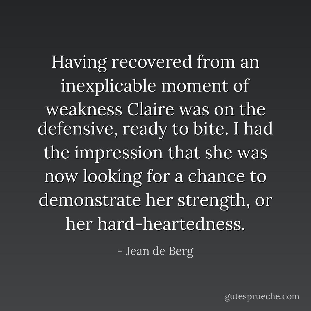 Having recovered from an inexplicable moment of weakness Claire was on the defensive, ready to bite. I had the impression that she was now looking for a chance to demonstrate her strength, or her hard-heartedness. - Jean de Berg