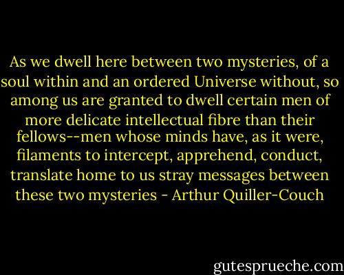 As we<br />dwell here between two mysteries, of a soul within and an ordered<br />Universe without, so among us are granted to dwell certain men of more<br />delicate intellectual fibre than their fellows--men whose minds have, as<br />it were, filaments to intercept, apprehend, conduct, translate home to us<br />stray messages between these two mysteries - Arthur Quiller-Couch
