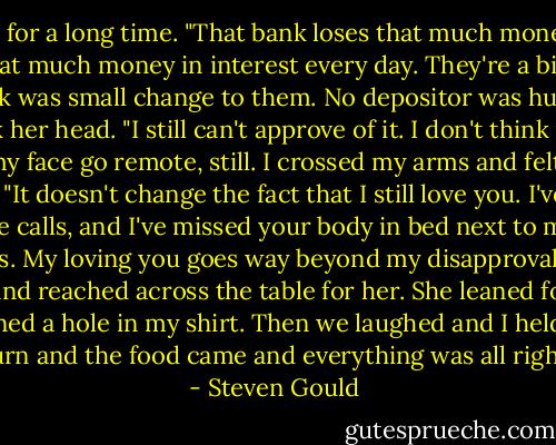 I'd thought about this for a long time. "That bank loses that much money in bad loans every <br />month. They make that much money in interest every day. They're a big bank. The money I <br />took was small change to them. No depositor was hurt."<br />She shook her head. "I still can't approve of it. I don't think it's right."<br />I felt my face go remote, still. I crossed my arms and felt cold.<br />She spread her hands. "It doesn't change the fact that I still love you. I've missed you terribly. <br />I've missed your phone calls, and I've missed your body in bed next to me. I don't know what <br />to do about this. My loving you goes way beyond my disapproval of your theft."<br />I uncrossed my arms and reached across the table for her. She leaned forward and we kissed <br />until the candle burned a hole in my shirt. Then we laughed and I held an ice cube to the <br />burn and the food came and everything was all right. - Steven Gould