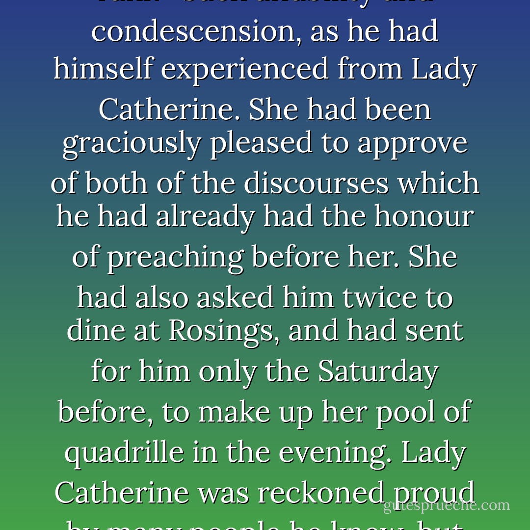 During dinner, Mr. Bennet scarcely spoke at all; but when the servants were withdrawn, he thought it time to have some conversation with his guest, and therefore started a subject in which he expected him to shine, by observing that he seemed very fortunate in his patroness. Lady Catherine de Bourgh's attention to his wishes, and consideration for his comfort, appeared very remarkable. Mr. Bennet could not have chosen better. Mr. Collins was eloquent in her praise. The subject elevated him to more than usual solemnity of manner, and with a most important aspect he protested that "he had never in his life witnessed such behaviour in a person of rank—such affability and condescension, as he had himself experienced from Lady Catherine. She had been graciously pleased to approve of both of the discourses which he had already had the honour of preaching before her. She had also asked him twice to dine at Rosings, and had sent for him only the Saturday before, to make up her pool of quadrille in the evening. Lady Catherine was reckoned proud by many people he knew, but he had never seen anything but affability in her. She had always spoken to him as she would to any other gentleman; she made not the smallest objection to his joining in the society of the neighbourhood nor to his leaving the parish occasionally for a week or two, to visit his relations. She had even condescended to advise him to marry as soon as he could, provided he chose with discretion; and had once paid him a visit in his humble parsonage, where she had perfectly approved all the alterations he had been making, and had even vouchsafed to suggest some herself—some shelves in the closet upstairs. - Jane Austen