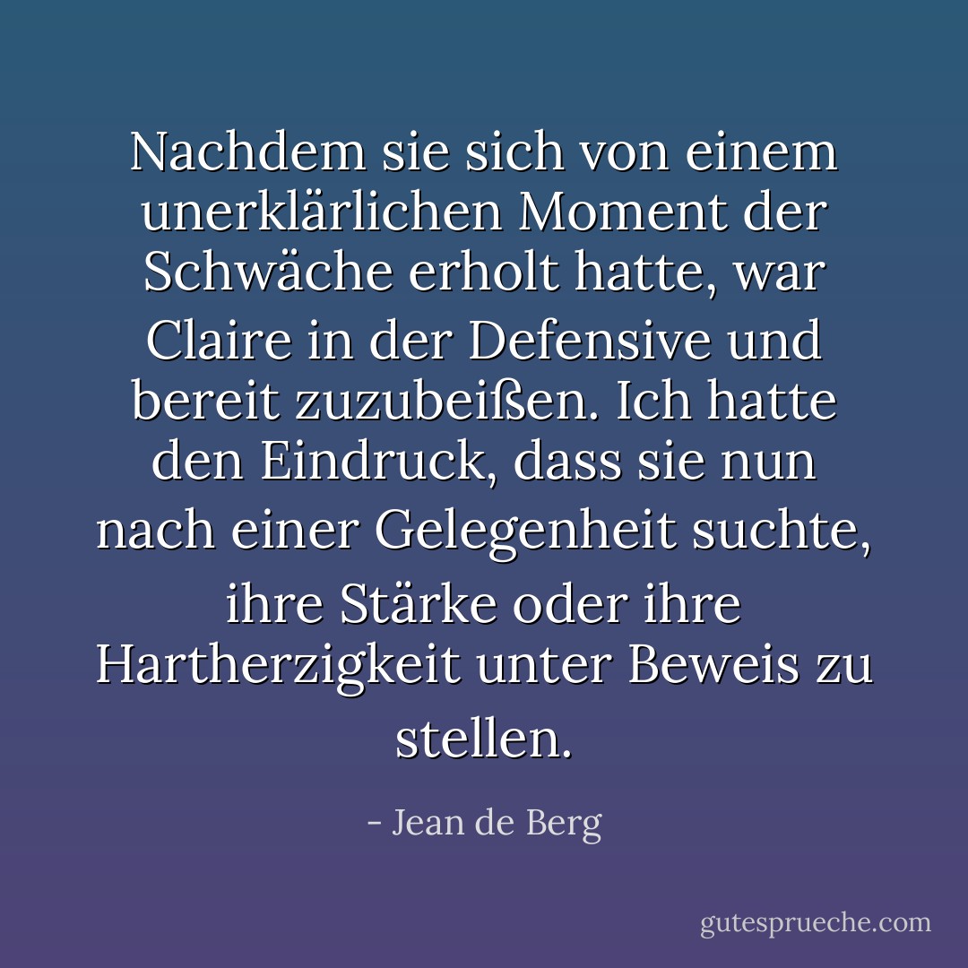 Nachdem sie sich von einem unerklärlichen Moment der Schwäche erholt hatte, war Claire in der Defensive und bereit zuzubeißen. Ich hatte den Eindruck, dass sie nun nach einer Gelegenheit suchte, ihre Stärke oder ihre Hartherzigkeit unter Beweis zu stellen. - Jean de Berg<