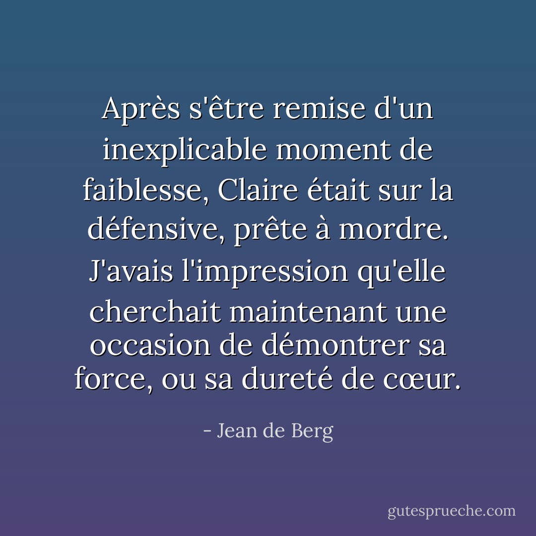 Après s'être remise d'un inexplicable moment de faiblesse, Claire était sur la défensive, prête à mordre. J'avais l'impression qu'elle cherchait maintenant une occasion de démontrer sa force, ou sa dureté de cœur. - Jean de Berg