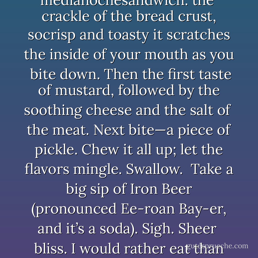 It was indeed a long wait, well over two hours. I sat in the car and listened to the radio <br />and tried to picture, bite by bite, what it was like to eat a medianochesandwich: the <br />crackle of the bread crust, socrisp and toasty it scratches the inside of your mouth as you <br />bite down. Then the first taste of mustard, followed by the soothing cheese and the salt of <br />the meat. Next bite—a piece of pickle. Chew it all up; let the flavors mingle. Swallow. <br />Take a big sip of Iron Beer (pronounced Ee-roan Bay-er, and it’s a soda). Sigh. Sheer <br />bliss. I would rather eat than do anything else except play with the Passenger. It’s a true <br />miracle of genetics that I am not fat. - Jeff Lindsay