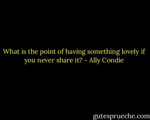 What is the point of having something lovely if you never share it? - Ally Condie
