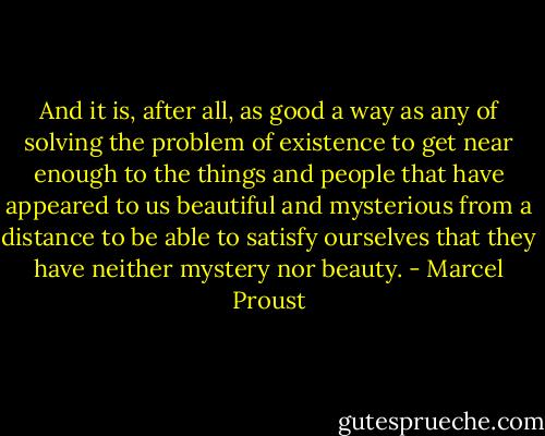 And it is, after all, as good a way as any of solving the problem of existence to get near enough to the things and people that have appeared to us beautiful and mysterious from a distance to be able to satisfy ourselves that they have neither mystery nor beauty. - Marcel Proust