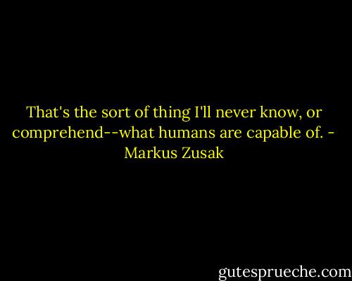That's the sort of thing I'll never know, or comprehend--what humans are capable of. - Markus Zusak