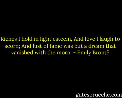 Riches I hold in light esteem, And love I laugh to scorn; And lust of fame was but a dream that vanished with the morn: - Emily Brontë
