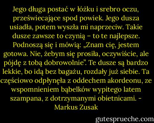 Jego długa postać w łóżku i srebro oczu, przeświecające spod powiek. Jego dusza usiadła, potem wyszła mi naprzeciw. Takie dusze zawsze to czynią – to te najlepsze. Podnoszą się i mówią: „Znam cię, jestem gotowa. Nie, żebym się prosiła, oczywiście, ale pójdę z tobą dobrowolnie”. Te dusze są bardzo lekkie, bo idą bez bagażu, rozdały już siebie. Ta częściowo odpłynęła z oddechem akordeonu, ze wspomnieniem bąbelków wypitego latem szampana, z dotrzymanymi obietnicami. - Markus Zusak